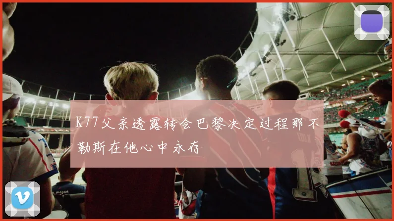 K77父亲透露转会巴黎决定过程那不勒斯在他心中永存