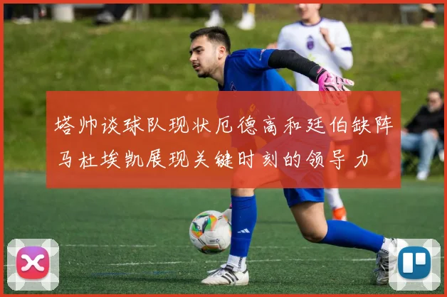 塔帅谈球队现状厄德高和廷伯缺阵马杜埃凯展现关键时刻的领导力