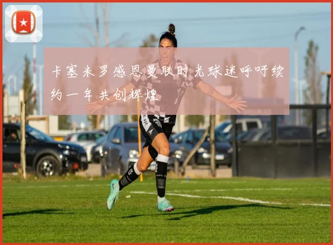卡塞米罗感恩曼联时光球迷呼吁续约一年共创辉煌