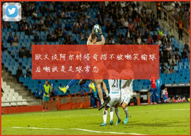 欧文谈阿尔特塔奇招不被嘲笑输球后嘲讽是足球常态
