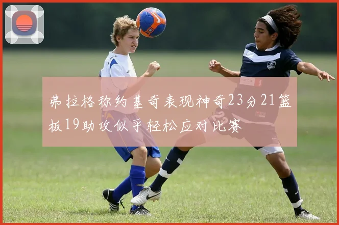弗拉格称约基奇表现神奇23分21篮板19助攻似乎轻松应对比赛