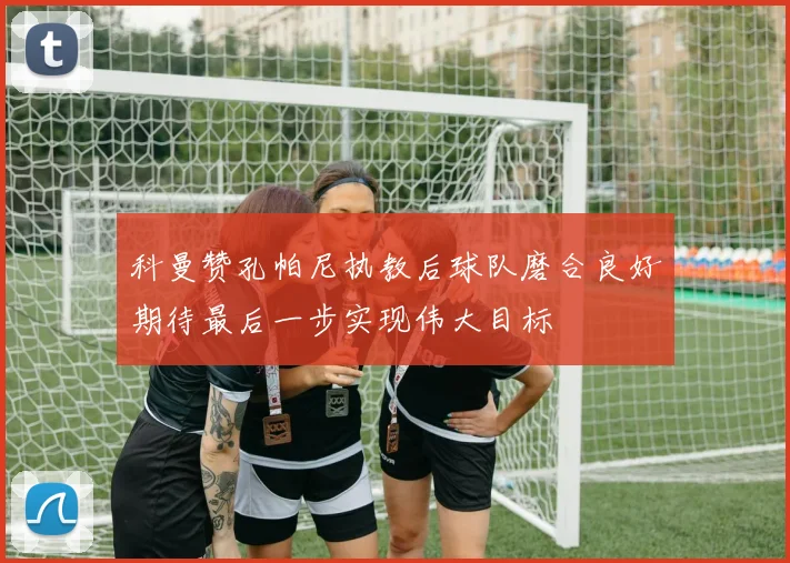 科曼赞孔帕尼执教后球队磨合良好期待最后一步实现伟大目标