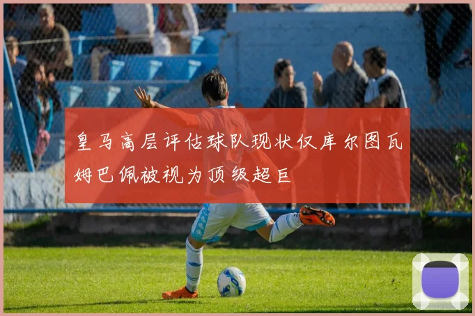 皇马高层评估球队现状仅库尔图瓦姆巴佩被视为顶级超巨