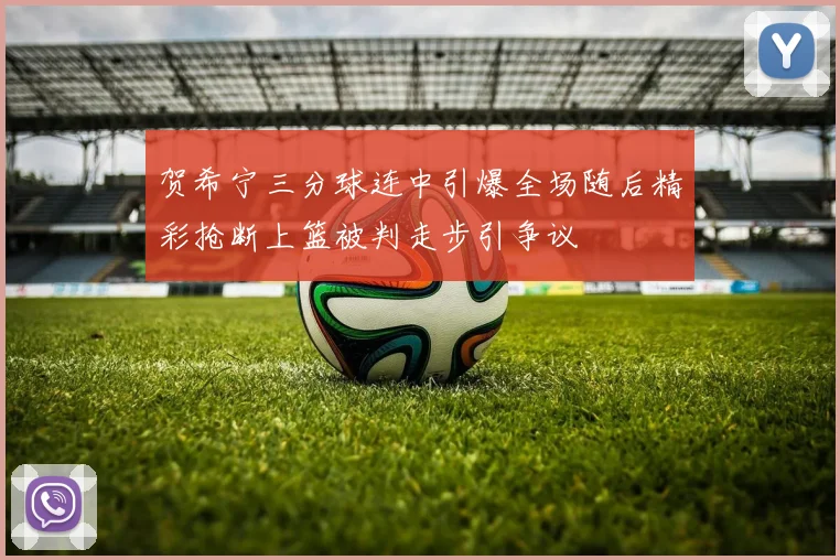 贺希宁三分球连中引爆全场随后精彩抢断上篮被判走步引争议