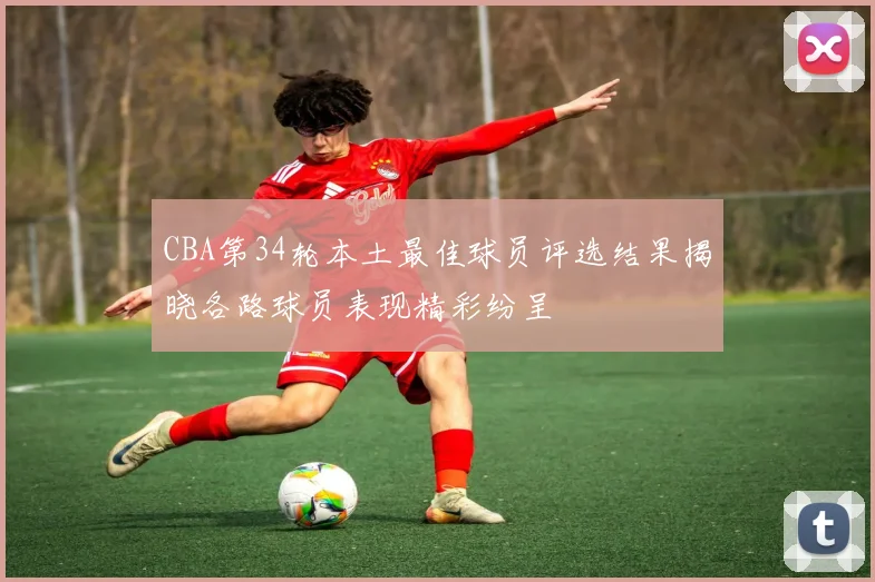 CBA第34轮本土最佳球员评选结果揭晓各路球员表现精彩纷呈