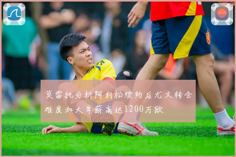 莫雷托分析阿利松续约后尤文转会难度加大年薪高达1200万欧