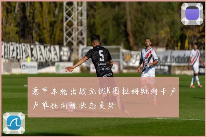 意甲本轮出战无忧K图拉姆凯利卡卢卢单独训练状态良好