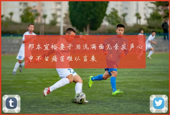 邦本宜裕妻子泪流满面无奈发声心中不甘痛苦难以言表