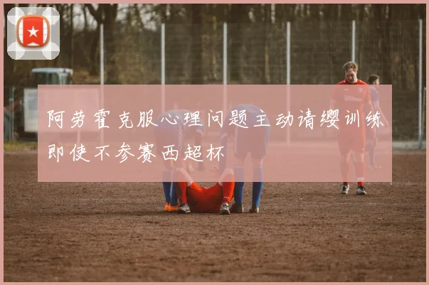 阿劳霍克服心理问题主动请缨训练即使不参赛西超杯