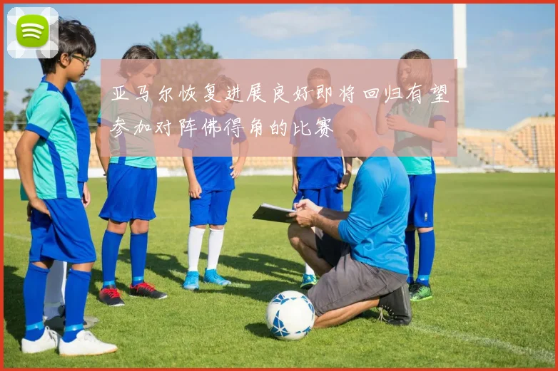 亚马尔恢复进展良好即将回归有望参加对阵佛得角的比赛