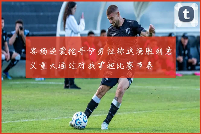 客场逆袭枪手伊劳拉称这场胜利意义重大通过对抗掌控比赛节奏