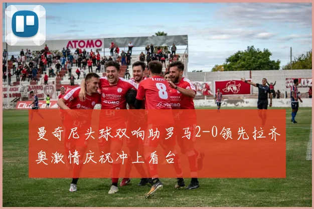 曼奇尼头球双响助罗马2-0领先拉齐奥激情庆祝冲上看台